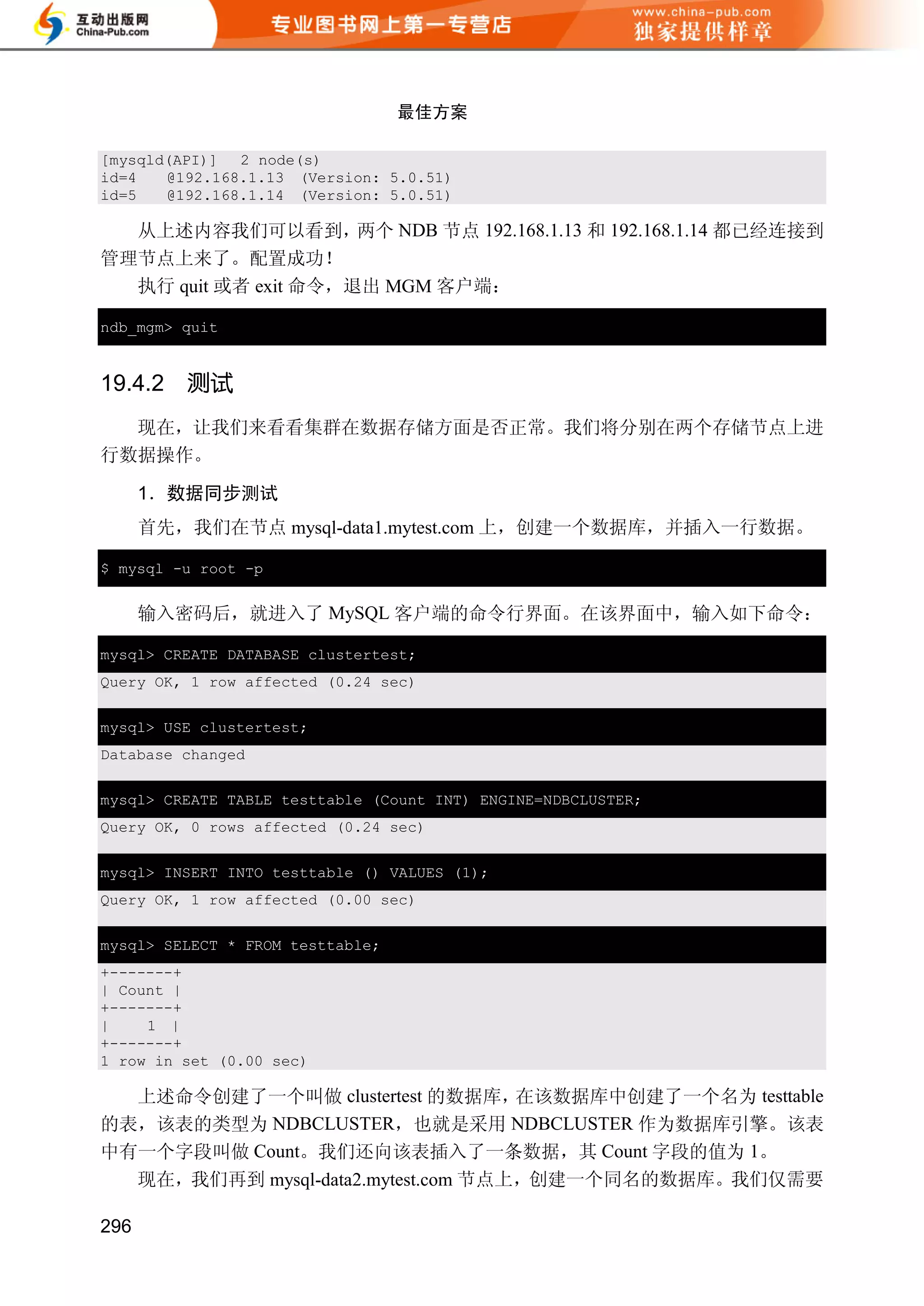 最佳方案

[mysqld(API)] 2 node(s)
id=4   @192.168.1.13 (Version: 5.0.51)
id=5   @192.168.1.14 (Version: 5.0.51)

  从上述内容我们可以看到，        两个 NDB 节点 192.168.1.13 和 192.168.1.14 都已经连接到
管理节点上来了。配置成功！
  执行 quit 或者 exit 命令，退出 MGM 客户端：

ndb_mgm> quit


19.4.2   测试
  现在，让我们来看看集群在数据存储方面是否正常。我们将分别在两个存储节点上进
行数据操作。

      1．数据同步测试
      首先，我们在节点 mysql-data1.mytest.com 上，创建一个数据库，并插入一行数据。

$ mysql -u root -p


      输入密码后，就进入了 MySQL 客户端的命令行界面。在该界面中，输入如下命令：

mysql> CREATE DATABASE clustertest;
Query OK, 1 row affected (0.24 sec)


mysql> USE clustertest;
Database changed


mysql> CREATE TABLE testtable (Count INT) ENGINE=NDBCLUSTER;
Query OK, 0 rows affected (0.24 sec)


mysql> INSERT INTO testtable () VALUES (1);
Query OK, 1 row affected (0.00 sec)


mysql> SELECT * FROM testtable;
+-------+
| Count |
+-------+
|    1 |
+-------+
1 row in set (0.00 sec)

  上述命令创建了一个叫做 clustertest 的数据库，在该数据库中创建了一个名为 testtable
的表，该表的类型为 NDBCLUSTER，也就是采用 NDBCLUSTER 作为数据库引擎。该表
中有一个字段叫做 Count。我们还向该表插入了一条数据，其 Count 字段的值为 1。
      现在，我们再到 mysql-data2.mytest.com 节点上，创建一个同名的数据库。我们仅需要

296
 