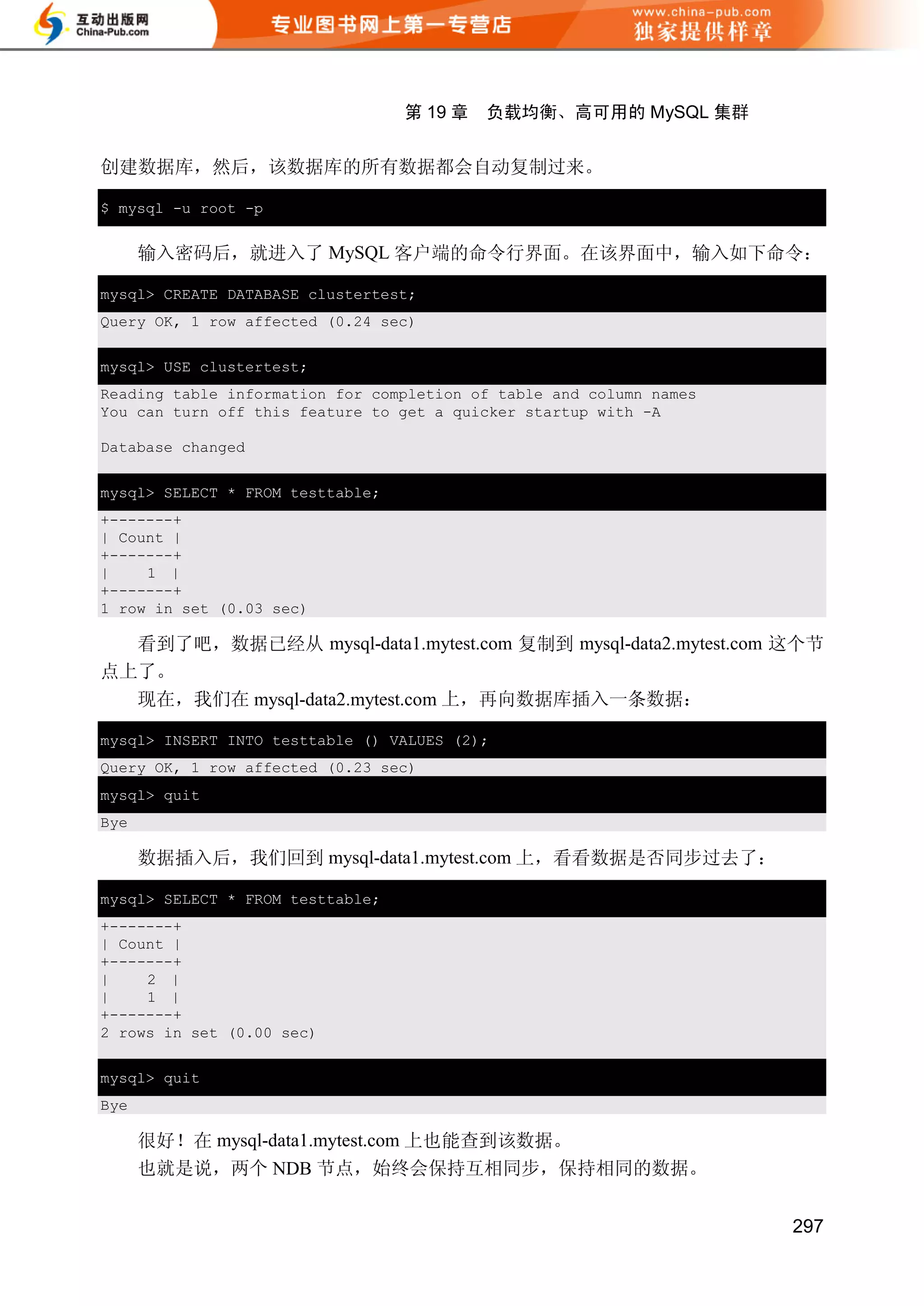 第 19 章   负载均衡、高可用的 MySQL 集群


创建数据库，然后，该数据库的所有数据都会自动复制过来。

$ mysql -u root -p


      输入密码后，就进入了 MySQL 客户端的命令行界面。在该界面中，输入如下命令：

mysql> CREATE DATABASE clustertest;
Query OK, 1 row affected (0.24 sec)


mysql> USE clustertest;
Reading table information for completion of table and column names
You can turn off this feature to get a quicker startup with -A

Database changed


mysql> SELECT * FROM testtable;
+-------+
| Count |
+-------+
|    1 |
+-------+
1 row in set (0.03 sec)

  看到了吧，数据已经从 mysql-data1.mytest.com 复制到 mysql-data2.mytest.com 这个节
点上了。
  现在，我们在 mysql-data2.mytest.com 上，再向数据库插入一条数据：

mysql> INSERT INTO testtable () VALUES (2);
Query OK, 1 row affected (0.23 sec)
mysql> quit
Bye

      数据插入后，我们回到 mysql-data1.mytest.com 上，看看数据是否同步过去了：

mysql> SELECT * FROM testtable;
+-------+
| Count |
+-------+
|    2 |
|    1 |
+-------+
2 rows in set (0.00 sec)

mysql> quit
Bye

      很好！在 mysql-data1.mytest.com 上也能查到该数据。
      也就是说，两个 NDB 节点，始终会保持互相同步，保持相同的数据。


                                                                     297
 