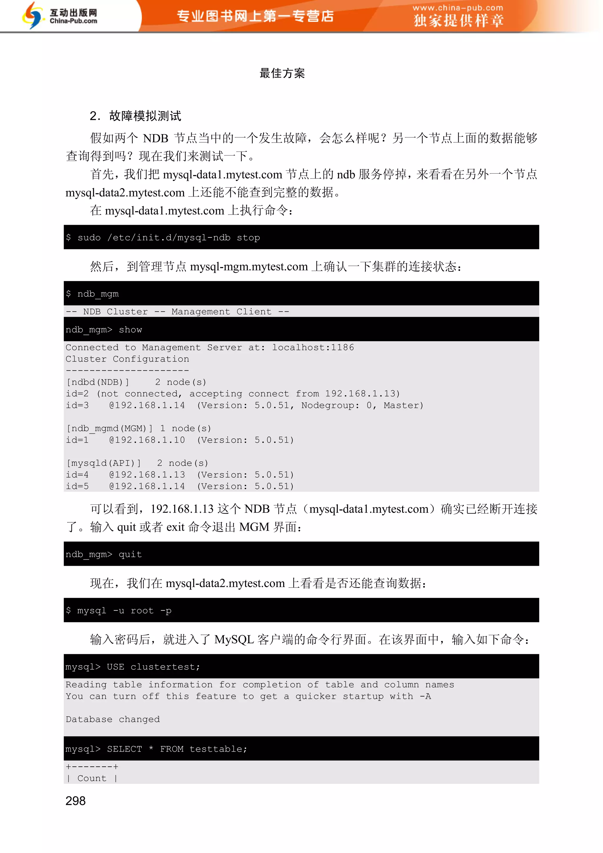 最佳方案


      2．故障模拟测试
    假如两个 NDB 节点当中的一个发生故障，会怎么样呢？另一个节点上面的数据能够
查询得到吗？现在我们来测试一下。
    首先，    我们把 mysql-data1.mytest.com 节点上的 ndb 服务停掉，来看看在另外一个节点
mysql-data2.mytest.com 上还能不能查到完整的数据。
    在 mysql-data1.mytest.com 上执行命令：

$ sudo /etc/init.d/mysql-ndb stop


      然后，到管理节点 mysql-mgm.mytest.com 上确认一下集群的连接状态：

$ ndb_mgm
-- NDB Cluster -- Management Client --
ndb_mgm> show
Connected to Management Server at: localhost:1186
Cluster Configuration
---------------------
[ndbd(NDB)]    2 node(s)
id=2 (not connected, accepting connect from 192.168.1.13)
id=3   @192.168.1.14 (Version: 5.0.51, Nodegroup: 0, Master)

[ndb_mgmd(MGM)] 1 node(s)
id=1   @192.168.1.10 (Version: 5.0.51)

[mysqld(API)] 2 node(s)
id=4   @192.168.1.13 (Version: 5.0.51)
id=5   @192.168.1.14 (Version: 5.0.51)

  可以看到，192.168.1.13 这个 NDB 节点（mysql-data1.mytest.com）确实已经断开连接
了。输入 quit 或者 exit 命令退出 MGM 界面：

ndb_mgm> quit


      现在，我们在 mysql-data2.mytest.com 上看看是否还能查询数据：

$ mysql -u root -p


      输入密码后，就进入了 MySQL 客户端的命令行界面。在该界面中，输入如下命令：

mysql> USE clustertest;
Reading table information for completion of table and column names
You can turn off this feature to get a quicker startup with -A

Database changed


mysql> SELECT * FROM testtable;
+-------+
| Count |

298
 