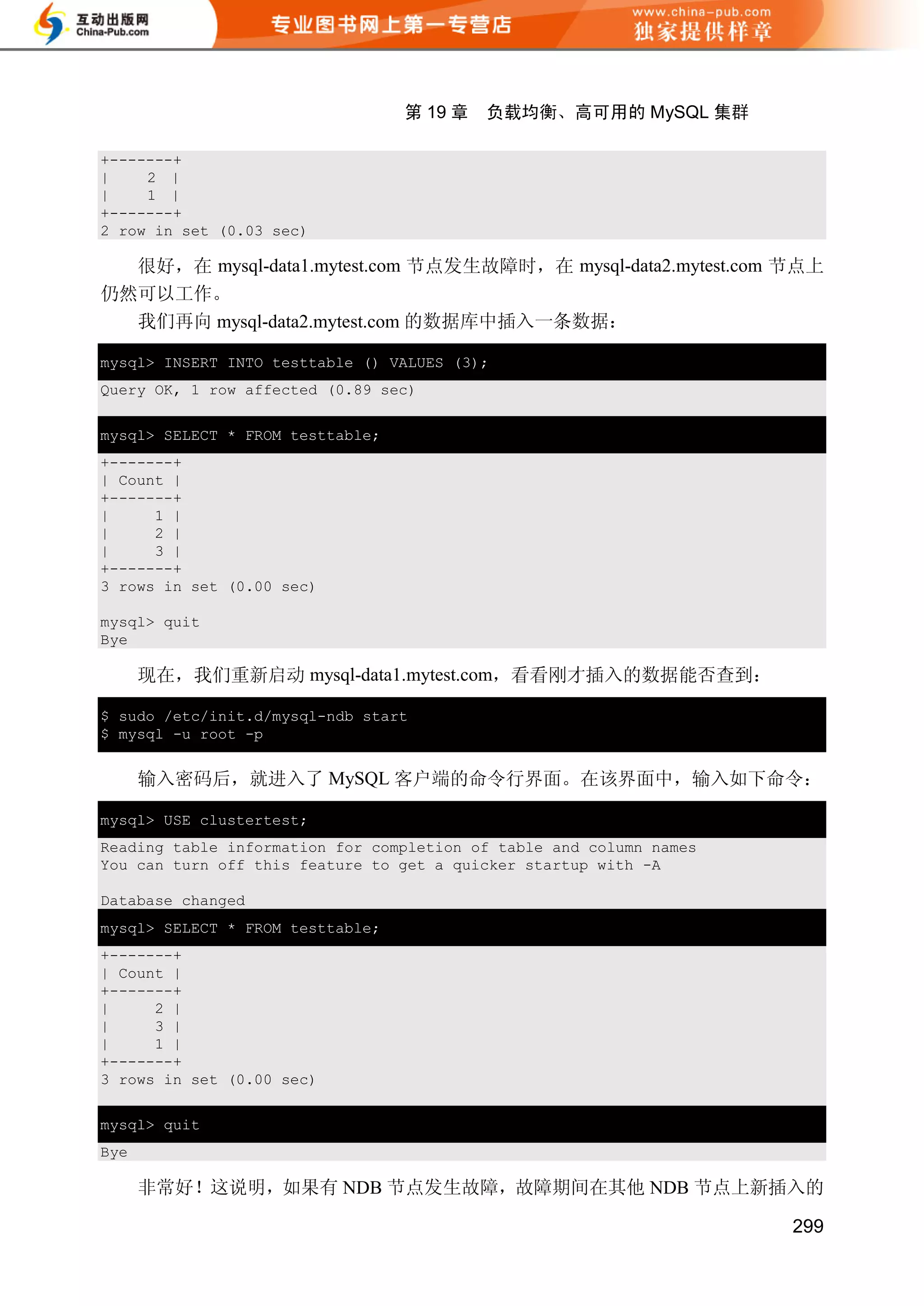 第 19 章   负载均衡、高可用的 MySQL 集群

+-------+
|    2 |
|    1 |
+-------+
2 row in set (0.03 sec)

  很好，在 mysql-data1.mytest.com 节点发生故障时，在 mysql-data2.mytest.com 节点上
仍然可以工作。
  我们再向 mysql-data2.mytest.com 的数据库中插入一条数据：

mysql> INSERT INTO testtable () VALUES (3);
Query OK, 1 row affected (0.89 sec)


mysql> SELECT * FROM testtable;
+-------+
| Count |
+-------+
|     1 |
|     2 |
|     3 |
+-------+
3 rows in set (0.00 sec)

mysql> quit
Bye

      现在，我们重新启动 mysql-data1.mytest.com，看看刚才插入的数据能否查到：

$ sudo /etc/init.d/mysql-ndb start
$ mysql -u root -p


      输入密码后，就进入了 MySQL 客户端的命令行界面。在该界面中，输入如下命令：

mysql> USE clustertest;
Reading table information for completion of table and column names
You can turn off this feature to get a quicker startup with -A

Database changed
mysql> SELECT * FROM testtable;
+-------+
| Count |
+-------+
|     2 |
|     3 |
|     1 |
+-------+
3 rows in set (0.00 sec)

mysql> quit
Bye

      非常好！这说明，如果有 NDB 节点发生故障，故障期间在其他 NDB 节点上新插入的

                                                                     299
 
