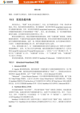 最佳方案


数据，在故障节点恢复后，仍然可以成功地进行数据同步。


19.5      实现负载均衡
  到目前为止，“集群”本身已经安装好了。不过，这个集群还没有一个统一的对外 IP
地址；所以，现在要使用该集群的话，你只能配置一部分程序使用 mysql-data1.mytest.com
作为数据库服务器，另外一部分程序则使用 mysql-data2.mytest.com。这样做的坏处是，两
台数据库服务器的工作量很难做到“平衡”。而且，最大的问题是：万一某台数据库服务
器发生故障，会导致所有使用它的程序停止工作。
  解决该问题的方法，就是在数据库服务器的前面，放置“负载均衡”服务器。负载均
衡服务器使用一个虚拟 IP 地址连接两台数据库服务器，所有应用程序都使用该虚拟 IP 地
址作为数据库服务器地址。            这样一来，      即便某台数据库服务器宕机，      也不会影响应用程序，
只要有一台数据库服务器能正常工作，整个系统就不会停止运转。
  不过，新的问题又来了。万一负载均衡服务器本身发生故障怎么办？那样岂不是整个
系统就瘫痪了。是的，为了防止发生这种问题，我们需要配置两个负载均衡节点（它们分
别是 mysql-lb1.mytest.com 和 mysql-lb2.mytest.com）；它们以“主/从”模式配合工作，平
时只有“主服务器”在工作，“从服务器”在待命；一旦“主服务器”宕机，“从服务器”
马上进入工作状态。
  要实现负载均衡，所使用的主要软件有 heartbeat 和 ldirectord，下面我们来分别介绍。

19.5.1    ldirectord+heartbeat 介绍
      1．ldirectord 的作用
    在 Apache 服务器的前端，我们要放置一台服务器专门来做负载调度的任务（为了称
呼简单和便于理解，我们将这样的负载调度服务器简称为“导演”），用来把访问需求分
发给两台 Apache 服务器。这个“导演”的任务，正是由 ldirectord 来完成的。
  “ldirectord”（Linux Director Daemon）可以对服务和物理服务器进行监测，被广泛地
用于 http 和 https 等服务。它是专门为 LVS（Linux Virtual Server）监控而编写的，不仅能
从 heartbeat 的配置文件/etc/ha.d/xxx.cf 中读取所有有关 IPVS（IP Virtul Server）路由表配置
的信息，还可以方便地被 heartbeat 管理（比如由 heartbeat 来启动和停止 ldirectord 服务）。

      2．heartbeat 是怎么工作的
     因为我们要提供“高可用性”，所以要考虑到“导演”突然罢工的情形；因此我们要
安排两个导演，也就是要有两个调度服务器节点。这两个节点的地位不同，其中一个是主
节点，另外一个是辅节点（可以看成是一个“主导演”和一个“副导演”）。这两个节点
正是用 heartbeat 来互相监测对方的。
     heartbeat 可以通过以太网（或者串行接口）来监控节点的“健康”状况。如果有多个
heartbeat 节点（heartbeat 2.0 及后续版本已经能够支持两个以上节点），我们既可以使用串

300
 