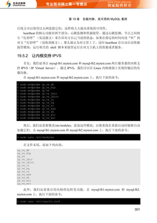 第 19 章   负载均衡、高可用的 MySQL 集群


行线又可以使用以太网连接它们，这样将大大提高系统的可用性。
  heartbeat 的核心功能有两个部分：心跳监测和资源接管。通过心跳监测，节点之间相
互“打招呼”（发送报文）来告诉对方自己当前的状态；如果在指定的时间内没“听”到
对方“打招呼”（没收到报文），那么就认为对方罢工了，这时 heartbeat 会自动启动资源
接管模块，运行相关的 shell 脚本来接管运行在对方主机上的资源或者服务。

19.5.2       让内核支持 IPVS
    首先，我们必须让 mysql-lb1.mytest.com 和 mysql-lb2.mytest.com 两台服务器的内核支
持 IPVS（IP Virtual Server）。通过 IPVS，我们可以在 Linux 内核级别上实现传输层的负
载均衡。
    在 mysql-lb1.mytest.com 和 mysql-lb2.mytest.com 上，执行下面的命令：

$   sudo   modprobe   ip_vs_dh
$   sudo   modprobe   ip_vs_ftp
$   sudo   modprobe   ip_vs
$   sudo   modprobe   ip_vs_lblc
$   sudo   modprobe   ip_vs_lblcr
$   sudo   modprobe   ip_vs_lc
$   sudo   modprobe   ip_vs_nq
$   sudo   modprobe   ip_vs_rr
$   sudo   modprobe   ip_vs_sed
$   sudo   modprobe   ip_vs_sh
$   sudo   modprobe   ip_vs_wlc
$   sudo   modprobe   ip_vs_wrr


  然后，我们还需要修改/etc/modules，添加这些模块，以便系统在重新启动时能够自动
加载它们。在 mysql-lb1.mytest.com 和 mysql-lb2.mytest.com 上，执行下面的命令：

$ sudo nano /etc/modules


      在文件末尾，添加下列内容：
ip_vs_dh
ip_vs_ftp
ip_vs
ip_vs_lblc
ip_vs_lblcr
ip_vs_lc
ip_vs_nq
ip_vs_rr
ip_vs_sed
ip_vs_sh
ip_vs_wlc
ip_vs_wrr

    此外，我们还需要启用内核的包转发功能。在 mysql-lb1.mytest.com 和 mysql-lb2.
mytest.com 上，执行下面的命令：

$ sudo nano /etc/sysctl.conf


                                                                  301
 