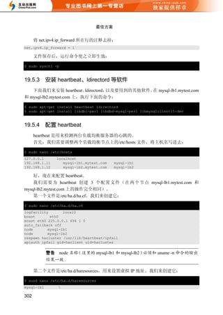 最佳方案


      将 net.ipv4.ip_forward 所在行的注释去掉：
net.ipv4.ip_forward = 1

      文件保存后，运行命令使之立即生效：

$ sudo sysctl -p


19.5.3      安装 heartbeat、ldirectord 等软件
   下面我们来安装 heartbeat、     ldirectord，以及要用到的其他软件。 mysql-lb1.mytest.com
                                                在
和 mysql-lb2.mytest.com 上，执行下面的命令：

$ sudo apt-get install heartbeat ldirectord
$ sudo apt-get install libdbi-perl libdbd-mysql-perl libmysqlclient15-dev


19.5.4      配置 heartbeat
      heartbeat 是用来检测两台负载均衡服务器的心跳的。
      首先，我们需要调整两个负载均衡节点上的/etc/hosts 文件，将主机名写进去：

$ sudo nano /etc/hosts
127.0.0.1      localhost
192.168.1.11      mysql-lb1.mytest.com   mysql-lb1
192.168.1.12      mysql-lb2.mytest.com   mysql-lb2

    好，现在来配置 heartbeat。
    我们需要为 heartbeat 创建 3 个配置文件（在两个节点 mysql-lb1.mytest.com 和
mysql-lb2.mytest.com 上的操作完全相同）。
    第一个文件是/etc/ha.d/ha.cf。我们来创建它：

$ sudo nano /etc/ha.d/ha.cf
logfacility       local0
bcast       eth0
mcast eth0 225.0.0.1 694 1 0
auto_failback off
node       mysql-lb1
node       mysql-lb2
respawn hacluster /usr/lib/heartbeat/ipfail
apiauth ipfail gid=haclient uid=hacluster

                   node          mysql-lb1    mysql-lb2      uname -n


      第二个文件是/etc/ha.d/haresources，用来设置虚拟 IP 地址。我们来创建它：

$ suod nano /etc/ha.d/haresources
mysql-lb1       

302
 