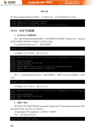 最佳方案


然后修改 heartbeat 服务的启动顺序，让其推后启动，以等待其他服务先行启动：

$ sudo update-rc.d -f ldirectord remove
$ sudo update-rc.d -f heartbeat remove
$ sudo update-rc.d heartbeat start 90 2 3 4 5 . stop 05 0 1 6 .


19.5.6     NDB 节点配置
      1．为 ldirector 创建数据库
  现在， 我们来创建 ldirectordb 数据库，    并把该数据库的权限赋予 ldirector 用户。ldirector
将使用该数据库来检查两个数据库节点的运行状态。
  在 mysql-data1.mytest.com 上，创建该数据库：

$ mysql -u root -p


      在 MySQL 命令行界面中，输入如下命令：

mysql>   GRANT ALL ON ldirectordb.* TO 'ldirector'@'%' IDENTIFIED BY 'ldirectorpassw
ord';
mysql>   FLUSH PRIVILEGES;
mysql>   CREATE DATABASE ldirectordb;
mysql>   USE ldirectordb;
mysql>   CREATE TABLE connectioncheck (Status INT) ENGINE=NDBCLUSTER;
mysql>   INSERT INTO connectioncheck () VALUES (1);
mysql>   quit


  然后，在 mysql-data2.mytest.com 上创建该数据库，数据会自动从 mysql-data1 上复制
过来：

$ mysql -u root -p


      在 MySQL 命令行界面中，输入如下命令：

mysql>   GRANT ALL ON ldirectordb.* TO 'ldirector'@'%' IDENTIFIED BY 'ldirectorpassw
ord';
mysql>   FLUSH PRIVILEGES;
mysql>   CREATE DATABASE ldirectordb;
mysql>   quit


      2．设置 IP 路由
  我们需要让两台数据库服务器 mysql-data1.mytest.com 和 mysql-data2.mytest.com 能够
通过虚拟 IP 地址 192.168.1.15 连接起来。
  在 mysql-data1 和 mysql-data2 上分别执行下列操作。
  首先，安装 iproute 软件包：

$ sudo apt-get install iproute



304
 