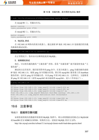 第 19 章     负载均衡、高可用的 MySQL 集群


$ sudo /etc/ha.d/resource.d/LVSSyncDaemonSwap master status


    在 mysql-lb1 上，其输出应为：
master running
(ipvs_syncmaster pid: 4704)

    在 mysql-lb2 上，其输出应为：
master stopped
(ipvs_syncbackup pid: 1440)

    4．MySQL 测试
  在 192.168.1.0 网络内的某台机器上，通过虚拟 IP 地址 192.168.1.15 连接我们的负载
均衡服务器试试看：

$ mysql -h 192.168.1.15 -u ldirector -p


    在正常情况下，你应该可以顺利连接到 MySQL。

    5．故障模拟测试
    现在，可以将负载均衡的“主服务器”停掉，看看“从服务器”能不能很快变成“主
服务器”。
    测试的方法有很多，我们使用简单的 ping 命令。在某台机器上，ping 负载均衡的虚拟
IP 地址 192.168.1.15，观察 ping 命令的输出结果；然后将 mysql-lb1 服务器上的 heartbeat
服务停掉，这时从 ping 命令的输出看，应该 ping 不到 192.168.1.15，几秒钟后，又能够重
新 ping 到 192.168.1.15（说明 mysql-lb2 成功地接替 mysql-lb1，进入工作状态了）：

$ ping 192.168.1.15
[...]
64 bytes from 192.168.1.15: icmp_seq=22 ttl=64 time=0.416 ms
64 bytes from 192.168.1.15: icmp_seq=23 ttl=64 time=0.901 ms
64 bytes from 192.168.1.15: icmp_seq=24 ttl=64 time=217 ms
From 192.168.1.11: icmp_seq=25 Redirect Host(New nexthop: 192.168.1.15)
From 192.168.1.11 icmp_seq=26 Destination Host Unreachable
[...]
64 bytes from 192.168.1.15: icmp_seq=50 ttl=64 time=1961 ms
64 bytes from 192.168.1.15: icmp_seq=51 ttl=64 time=975 ms



19.6      注意事项
19.6.1    数据库引擎问题
    如果你要将现有的数据库转移到 MySQL 集群中，那么请将数据表的格式由 MyISAM
或 InnoDB 改为 NDBCLUSTER。转换的方法，请阅读 MySQL 的官方文档：
    http://dev.mysql.com/doc/refman/5.1/en/mysql-cluster-multi-load-data-queries.html



                                                                                        307
 