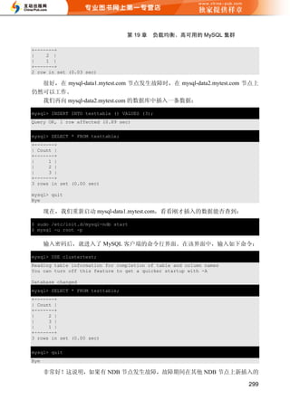 第 19 章   负载均衡、高可用的 MySQL 集群

+-------+
|    2 |
|    1 |
+-------+
2 row in set (0.03 sec)

  很好，在 mysql-data1.mytest.com 节点发生故障时，在 mysql-data2.mytest.com 节点上
仍然可以工作。
  我们再向 mysql-data2.mytest.com 的数据库中插入一条数据：

mysql> INSERT INTO testtable () VALUES (3);
Query OK, 1 row affected (0.89 sec)


mysql> SELECT * FROM testtable;
+-------+
| Count |
+-------+
|     1 |
|     2 |
|     3 |
+-------+
3 rows in set (0.00 sec)

mysql> quit
Bye

      现在，我们重新启动 mysql-data1.mytest.com，看看刚才插入的数据能否查到：

$ sudo /etc/init.d/mysql-ndb start
$ mysql -u root -p


      输入密码后，就进入了 MySQL 客户端的命令行界面。在该界面中，输入如下命令：

mysql> USE clustertest;
Reading table information for completion of table and column names
You can turn off this feature to get a quicker startup with -A

Database changed
mysql> SELECT * FROM testtable;
+-------+
| Count |
+-------+
|     2 |
|     3 |
|     1 |
+-------+
3 rows in set (0.00 sec)

mysql> quit
Bye

      非常好！这说明，如果有 NDB 节点发生故障，故障期间在其他 NDB 节点上新插入的

                                                                     299
 