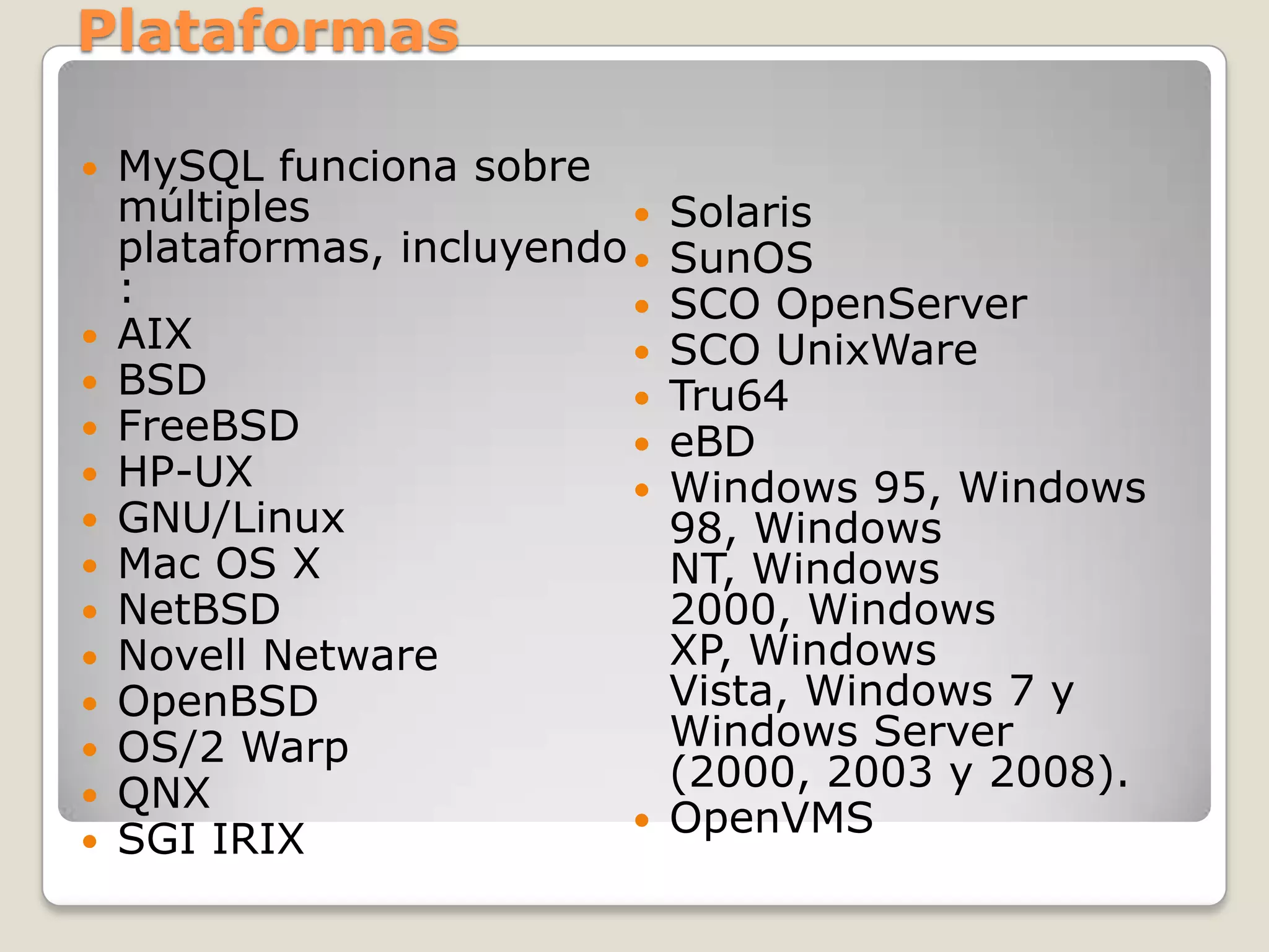 PlataformasMySQLfunciona sobre múltiples plataformas, incluyendo:AIXBSDFreeBSDHP-UXGNU/LinuxMac OS XNetBSDNovell NetwareOpenBSDOS/2 WarpQNXSGI IRIXSolarisSunOSSCO OpenServerSCO UnixWareTru64eBDWindows 95, Windows 98, Windows NT, Windows 2000, Windows XP, Windows Vista, Windows 7 y Windows Server (2000, 2003 y 2008).OpenVMS