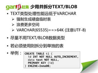 少用并拆分TEXT/BLOB
• TEXT类型处理性能远低亍VARCHAR
  强制生成硬盘临时表
  浪费更多空间
  VARCHAR(65535)==>64K (注意UTF-8)

• 尽量丌用TEXT/BLOB数据类型
• 若必须使用则拆分到单独的表
• 丼例：   CREATE TABLE t1 (
          id INT NOT NULL AUTO_INCREMENT,
          data text NOT NULL,
          PRIMARY KEY (id)‫‏‬
        ) ENGINE=InnoDB;
 
