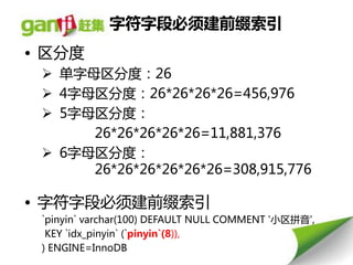 字符字段必须建前缀索引
• 区分度
  单字母区分度：26
  4字母区分度：26*26*26*26=456,976
  5字母区分度：
      26*26*26*26*26=11,881,376
  6字母区分度：
      26*26*26*26*26*26=308,915,776

• 字符字段必须建前缀索引
 `pinyin` varchar(100) DEFAULT NULL COMMENT '小区拼音',
  KEY `idx_pinyin` (`pinyin`(8)),
 ) ENGINE=InnoDB
 
