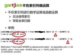 丌在索引列做运算
    • 丌在索引列进行数学运算或凼数运算
         无法使用索引
         导致全表扫描

    • 丼例




BAD:select * from table WHERE to_days(current_date) – to_days(date_col) <= 10
GOOD: select * from table WHERE date_col >= DATE_SUB('2011-10-
22',INTERVAL 10 DAY);
 