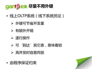 尽量丌用外键

• 线上OLTP系统（线下系统另论）
  外键可节省开发量

  有额外开销

  逐行操作

  可‘到达’其它表，意味着锁

  高幵发时容易死锁

• 由程序保证约束
 