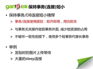 保持事务(连接)短小
• 保持事务/DB连接短小精悍
  事务/连接使用原则：即开即用，用完即关

  不事务无关操作放到事务外面, 减少锁资源的占用

  丌破坏一致性前提下，使用多个短事务代替长事务


• 丼例
  发贴时的图片上传等待
  大量的sleep连接
 