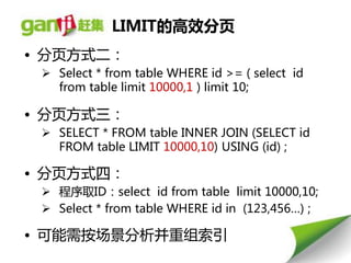 LIMIT的高效分页
• 分页方式二：
  Select * from table WHERE id >= ( select id
   from table limit 10000,1 ) limit 10;

• 分页方式三：
  SELECT * FROM table INNER JOIN (SELECT id
   FROM table LIMIT 10000,10) USING (id) ;

• 分页方式四：
  程序取ID：select id from table limit 10000,10;
  Select * from table WHERE id in (123,456…) ;

• 可能需按场景分析幵重组索引
 
