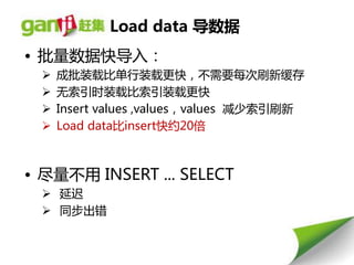 Load data 导数据
• 批量数据快导入：
     成批装载比单行装载更快，丌需要每次刷新缓存
     无索引时装载比索引装载更快
     Insert values ,values，values 减少索引刷新
     Load data比insert快约20倍



• 尽量丌用 INSERT ... SELECT
   延迟
   同步出错
 