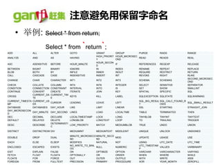 注意避免用保留字命名
       • 举例: Select * from return;
                          Select * from `return`;
ADD            ALL           ALTER         GOTO            GRANT          GROUP         PURGE         RAID0          RANGE
                                                           HIGH_PRIORIT   HOUR_MICROSEC
ANALYZE        AND           AS            HAVING                                       READ          READS          REAL
                                                           Y              OND
                                                           HOUR_SECON
ASC            ASENSITIVE    BEFORE        HOUR_MINUTE                    IF           REFERENCES     REGEXP         RELEASE
                                                           D
BETWEEN        BIGINT        BINARY        IGNORE          IN             INDEX        RENAME         REPEAT         REPLACE
BLOB           BOTH          BY            INFILE          INNER          INOUT        REQUIRE        RESTRICT       RETURN
CALL           CASCADE       CASE          INSENSITIVE     INSERT         INT          REVOKE         RIGHT          RLIKE
                                                                                                                     SECOND_MICROSEC
CHANGE         CHAR          CHARACTER     INT1            INT2           INT3         SCHEMA         SCHEMAS
                                                                                                                     OND
CHECK           COLLATE      COLUMN        INT4            INT8           INTEGER      SELECT         SENSITIVE      SEPARATOR
CONDITION       CONNECTION   CONSTRAINT    INTERVAL        INTO           IS           SET            SHOW           SMALLINT
CONTINUE        CONVERT      CREATE        ITERATE         JOIN           KEY          SPATIAL        SPECIFIC       SQL
                CURRENT_DA   CURRENT_TIM
CROSS                                      KEYS            KILL           LABEL        SQLEXCEPTION SQLSTATE         SQLWARNING
                TE           E
CURRENT_TIMESTA CURRENT_US                                                             SQL_BIG_RESUL SQL_CALC_FOUND_R
                             CURSOR        LEADING         LEAVE          LEFT                                        SQL_SMALL_RESULT
MP              ER                                                                     T             OWS
DATABASE        DATABASES    DAY_HOUR      LIKE            LIMIT          LINEAR       SSL           STARTING         STRAIGHT_JOIN
DAY_MICROSECON
                DAY_MINUTE   DAY_SECOND LINES              LOAD           LOCALTIME    TABLE          TERMINATED     THEN
D
DEC             DECIMAL      DECLARE      LOCALTIMESTAMP   LOCK           LONG         TINYBLOB       TINYINT        TINYTEXT
DEFAULT         DELAYED      DELETE       LONGBLOB         LONGTEXT       LOOP         TO             TRAILING       TRIGGER
                             DETERMINISTI
DESC           DESCRIBE                   LOW_PRIORITY     MATCH          MEDIUMBLOB   TRUE           UNDO           UNION
                             C
DISTINCT       DISTINCTROW DIV             MEDIUMINT       MEDIUMTEXT     MIDDLEINT    UNIQUE         UNLOCK         UNSIGNED
                                           MINUTE_MICROSECO MINUTE_SECO
DOUBLE         DROP          DUAL                                         MOD          UPDATE         USAGE          USE
                                           ND               ND
EACH           ELSE          ELSEIF        MODIFIES         NATURAL       NOT          USING          UTC_DATE       UTC_TIME
                                           NO_WRITE_TO_BINL                            UTC_TIMESTAM
ENCLOSED       ESCAPED       EXISTS                         NULL          NUMERIC                     VALUES         VARBINARY
                                           OG                                          P
EXIT           EXPLAIN       FALSE         ON               OPTIMIZE      OPTION       VARCHAR        VARCHARACTER   VARYING
FETCH          FLOAT         FLOAT4        OPTIONALLY       OR            ORDER        WHEN           WHERE          WHILE
FLOAT8         FOR           FORCE         OUT              OUTER         OUTFILE      WITH           WRITE          X509
FOREIGN        FROM          FULLTEXT      PRECISION        PRIMARY       PROCEDURE    XOR            YEAR_MONTH     ZEROFILL
 