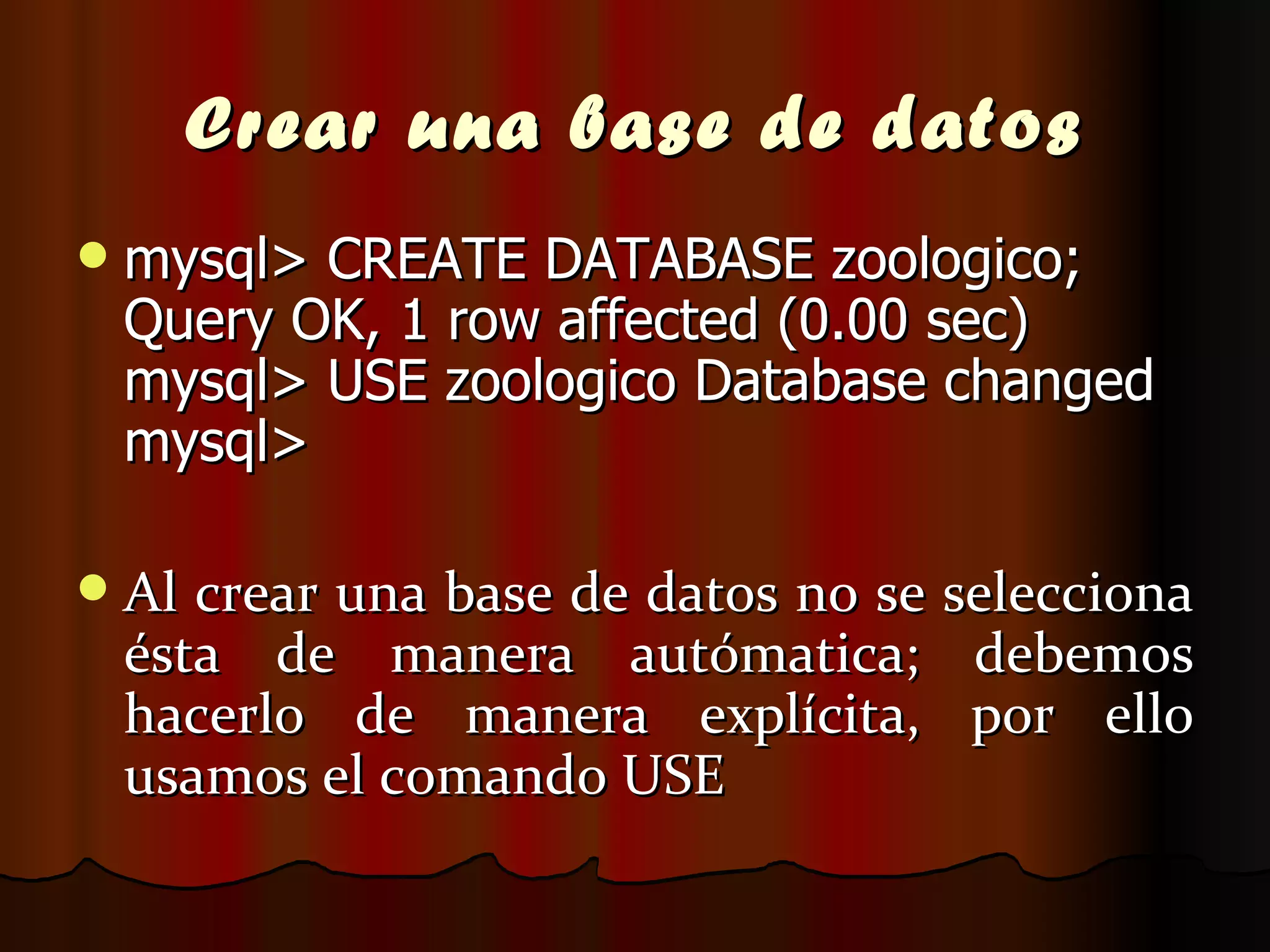 Crear una base de datos mysql> CREATE DATABASE zoologico; Query OK, 1 row affected (0.00 sec) mysql> USE zoologico Database changed mysql>  Al crear una base de datos no se selecciona ésta de manera autómatica; debemos hacerlo de manera explícita, por ello usamos el comando USE  