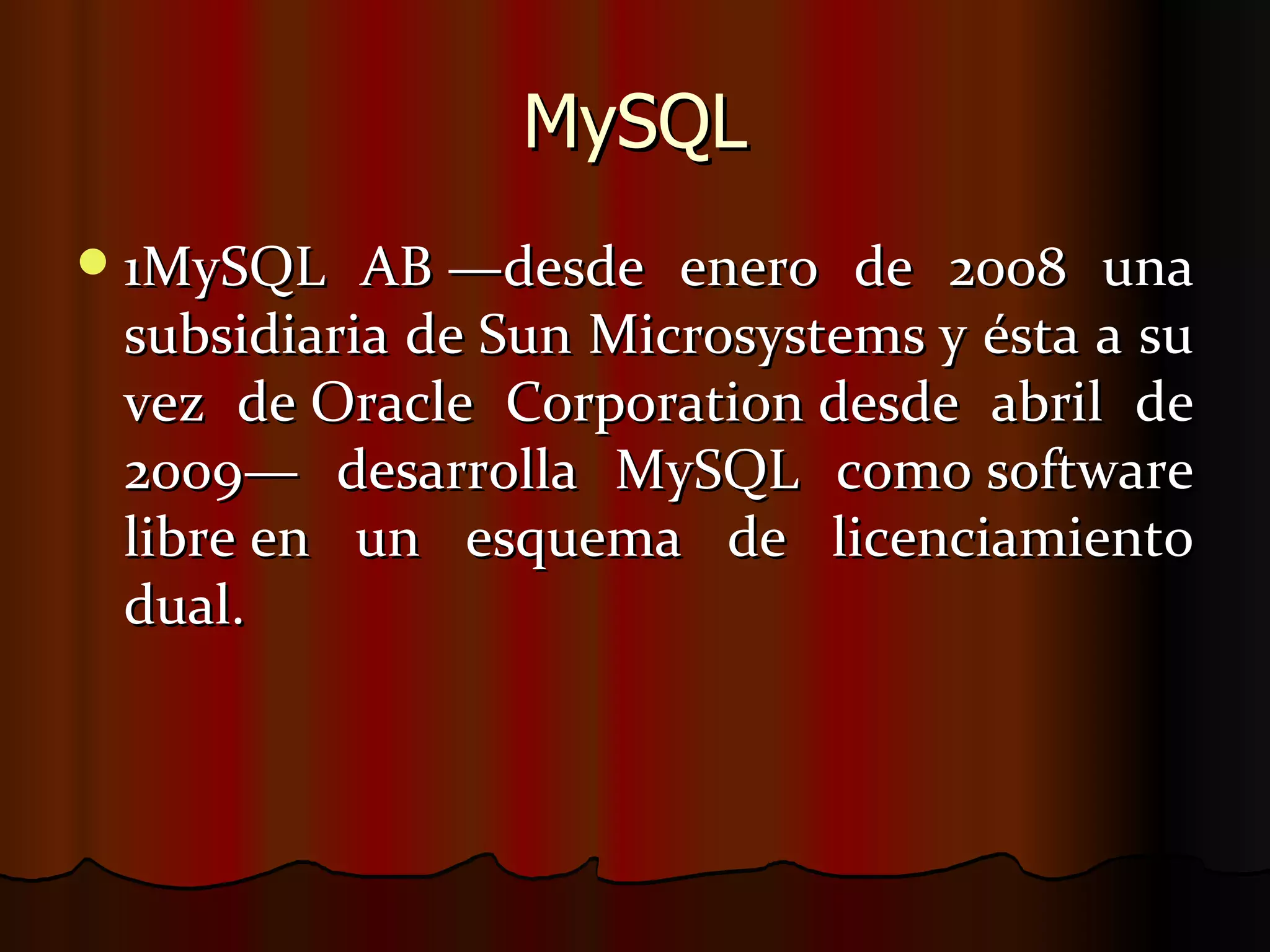 MySQL 1MySQL AB —desde enero de 2008 una subsidiaria de Sun Microsystems y ésta a su vez de Oracle Corporation desde abril de 2009— desarrolla MySQL como software libre en un esquema de licenciamiento dual.  