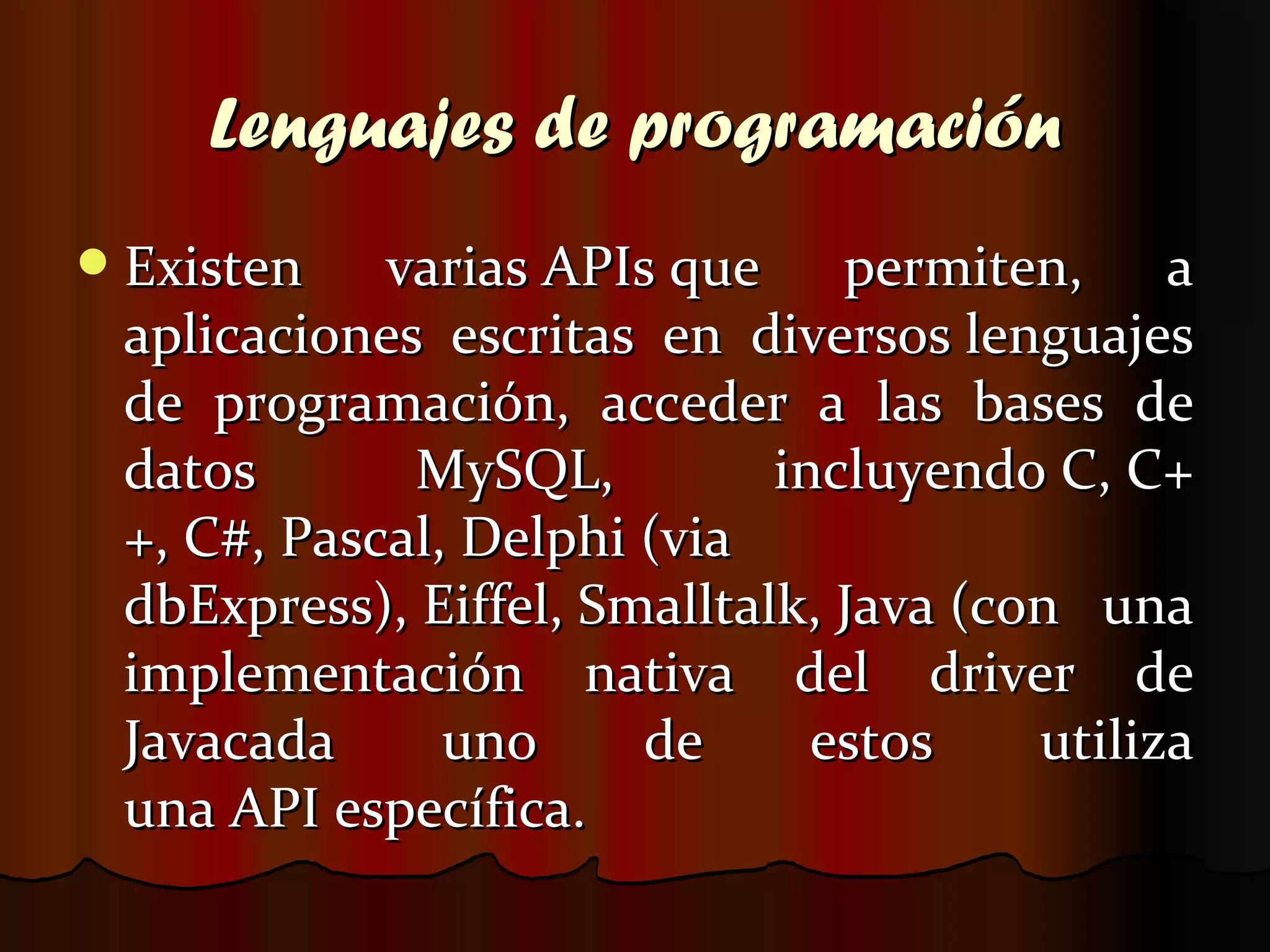 Lenguajes de programación Existen varias APIs que permiten, a aplicaciones escritas en diversos lenguajes de programación, acceder a las bases de datos MySQL, incluyendo C, C++, C#, Pascal, Delphi (via dbExpress), Eiffel, Smalltalk, Java (con una implementación nativa del driver de Javacada uno de estos utiliza una API específica.  