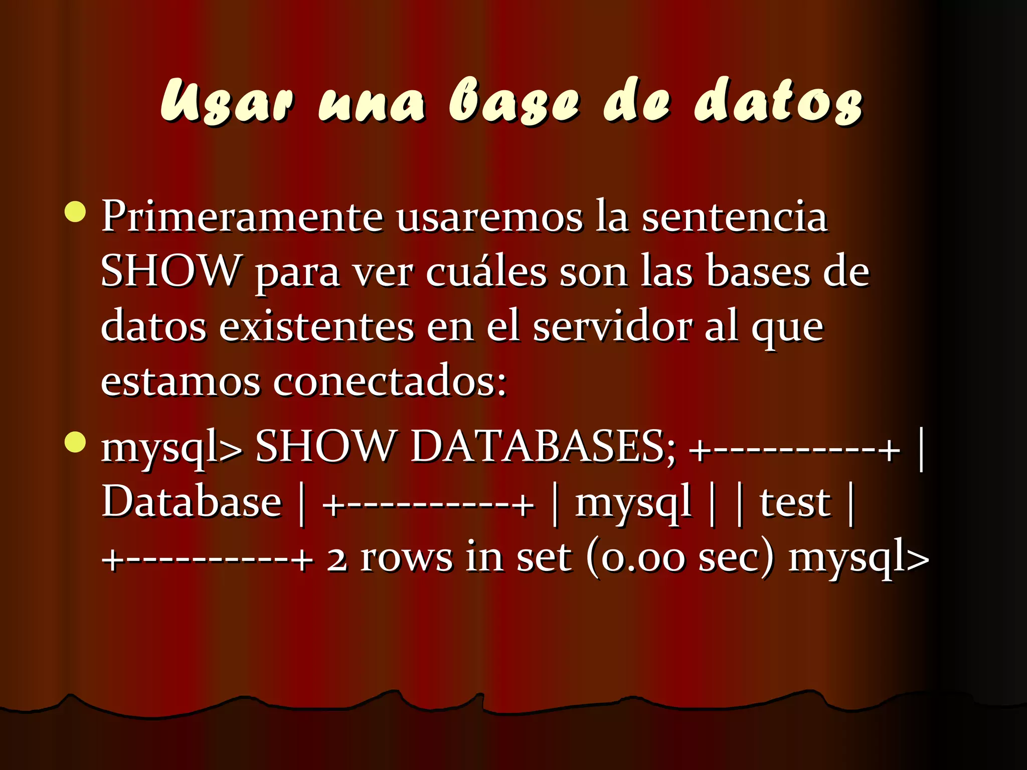 Usar una base de datos Primeramente usaremos la sentencia SHOW para ver cuáles son las bases de datos existentes en el servidor al que estamos conectados: mysql> SHOW DATABASES; +----------+ | Database | +----------+ | mysql | | test | +----------+ 2 rows in set (0.00 sec) mysql>  