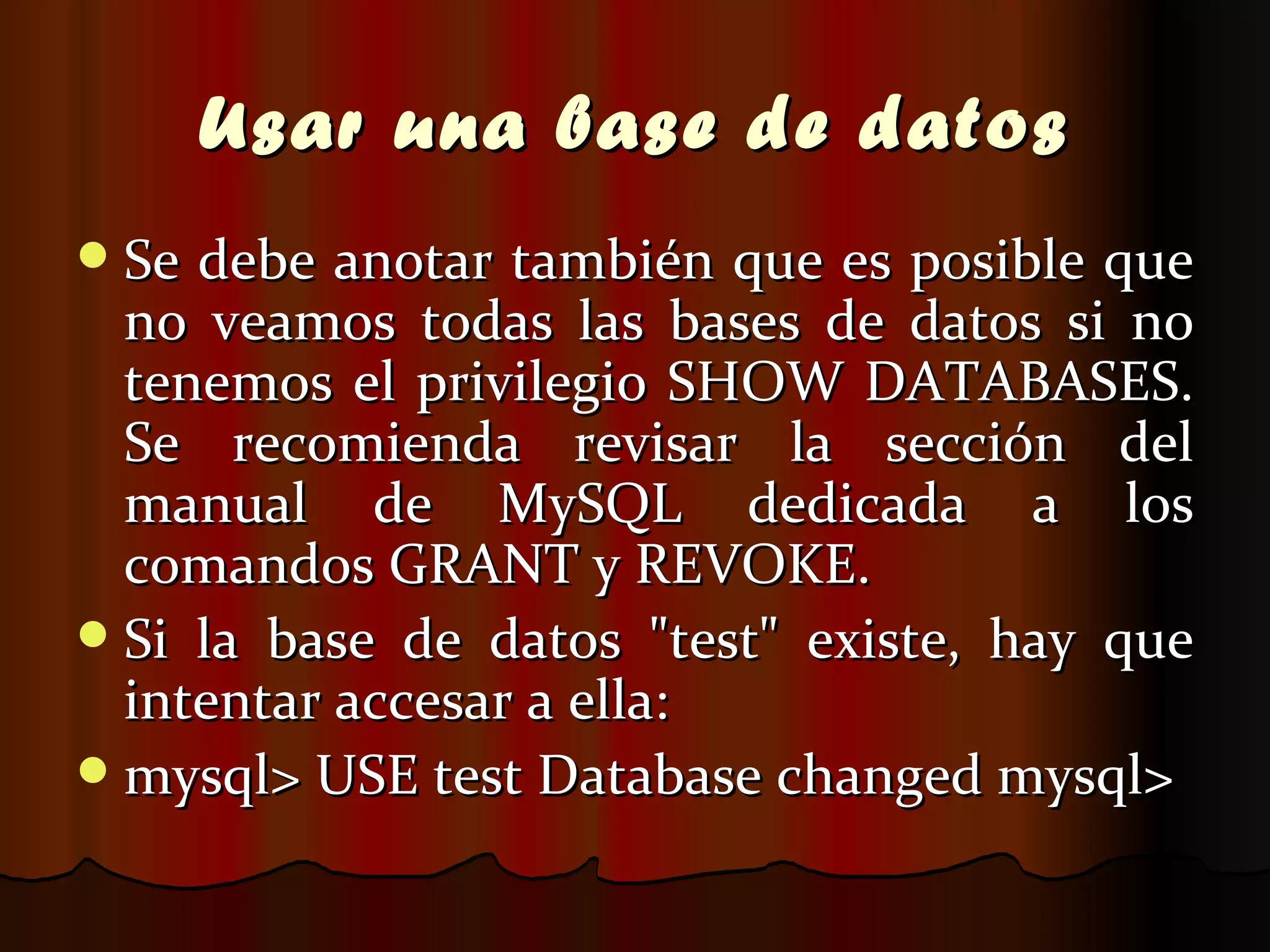 Usar una base de datos Se debe anotar también que es posible que no veamos todas las bases de datos si no tenemos el privilegio SHOW DATABASES. Se recomienda revisar la sección del manual de MySQL dedicada a los comandos GRANT y REVOKE. Si la base de datos "test" existe, hay que intentar accesar a ella: mysql> USE test Database changed mysql>  