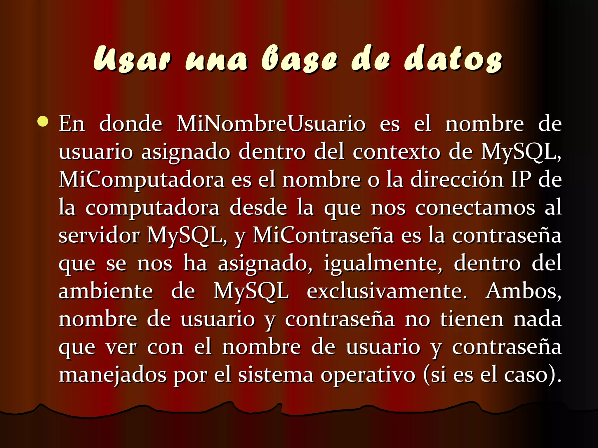 Usar una base de datos En donde MiNombreUsuario es el nombre de usuario asignado dentro del contexto de MySQL, MiComputadora es el nombre o la dirección IP de la computadora desde la que nos conectamos al servidor MySQL, y MiContraseña es la contraseña que se nos ha asignado, igualmente, dentro del ambiente de MySQL exclusivamente. Ambos, nombre de usuario y contraseña no tienen nada que ver con el nombre de usuario y contraseña manejados por el sistema operativo (si es el caso).  