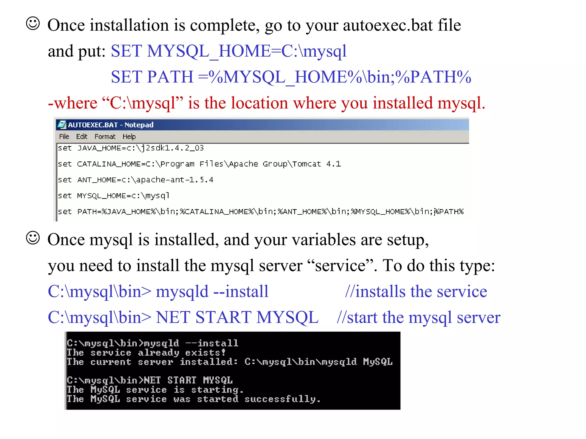 Once installation is complete, go to your autoexec.bat file and put:  SET MYSQL_HOME=C:\mysql SET PATH =%MYSQL_HOME%\bin;%PATH% -where “C:\mysql” is the location where you installed mysql. Once mysql is installed, and your variables are setup, you need to install the mysql server “service”. To do this type:  C:\mysql\bin> mysqld --install  //installs the service C:\mysql\bin> NET START MYSQL  //start the mysql server 