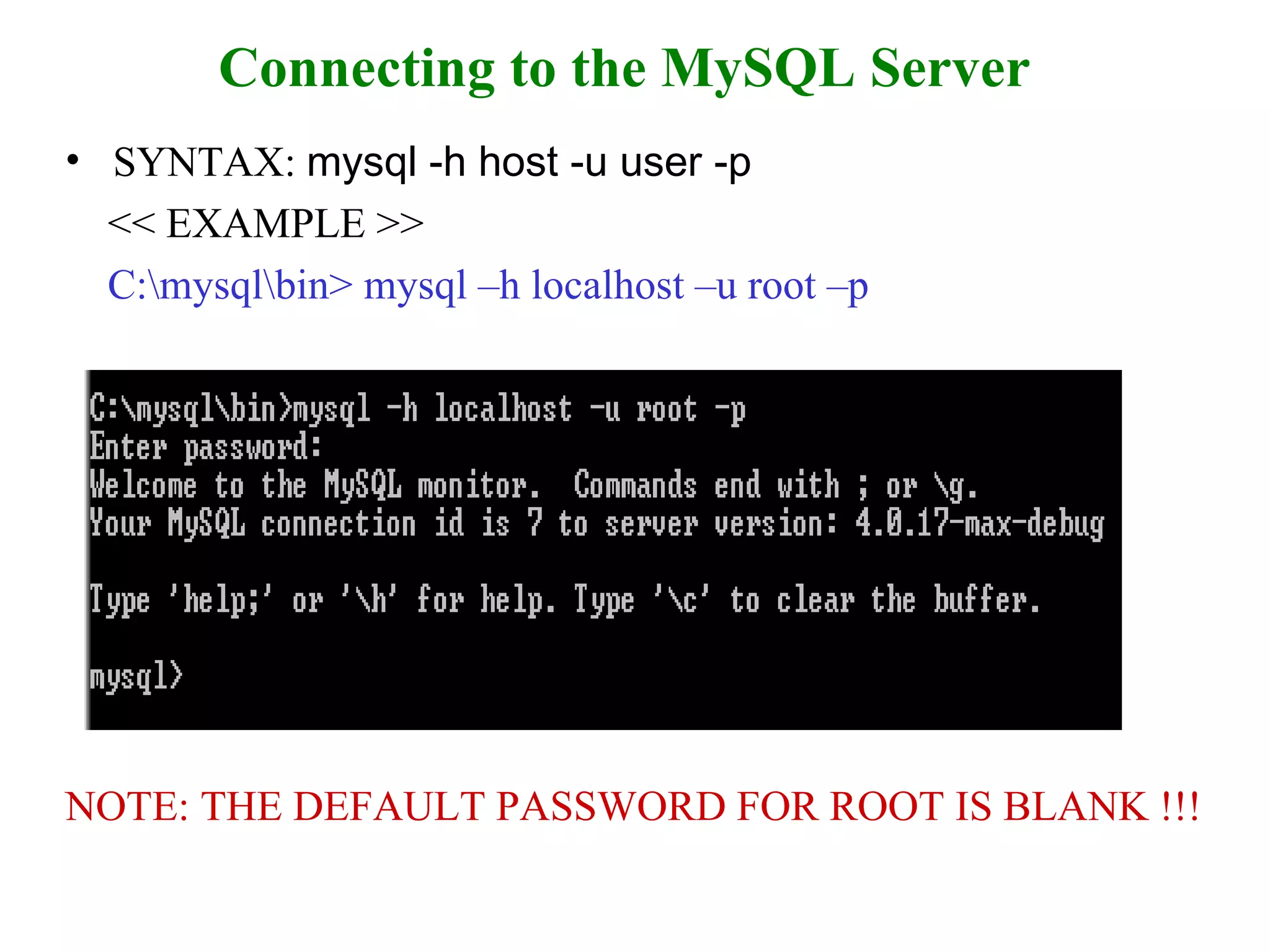 Connecting to the MySQL Server SYNTAX:  mysql -h host -u user -p  << EXAMPLE >> C:\mysql\bin> mysql –h localhost –u root –p NOTE: THE DEFAULT PASSWORD FOR ROOT IS BLANK !!! 