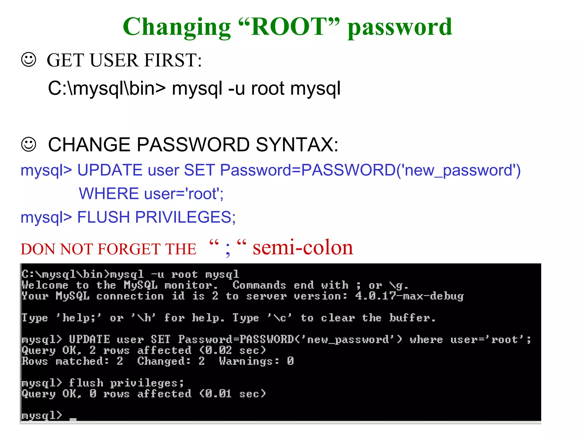 Changing “ROOT” password    GET USER FIRST:  C:\mysql\bin> mysql -u root mysql     CHANGE PASSWORD SYNTAX: mysql> UPDATE user SET Password=PASSWORD('new_password')  WHERE user='root';  mysql> FLUSH PRIVILEGES;   DON NOT FORGET THE   “  ;  “ semi-colon 