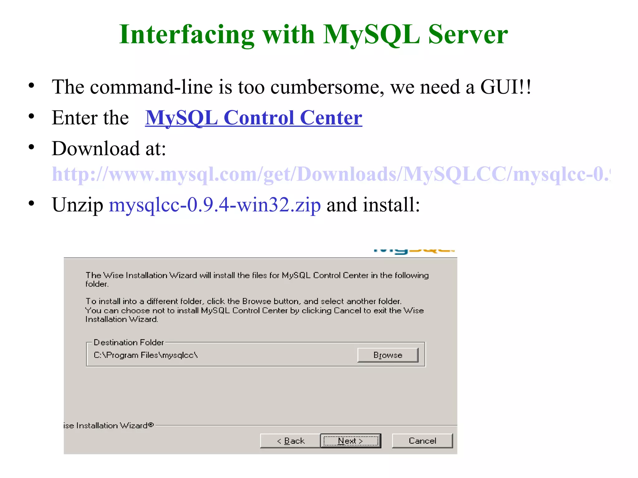 Interfacing with MySQL Server The command-line is too cumbersome, we need a GUI!! Enter the  MySQL Control Center   Download at:   http://www.mysql.com/get/Downloads/MySQLCC/mysqlcc-0.9.4-win32.zip/from/http://mysql.orst.edu/ Unzip  mysqlcc-0.9.4-win32.zip  and install: 