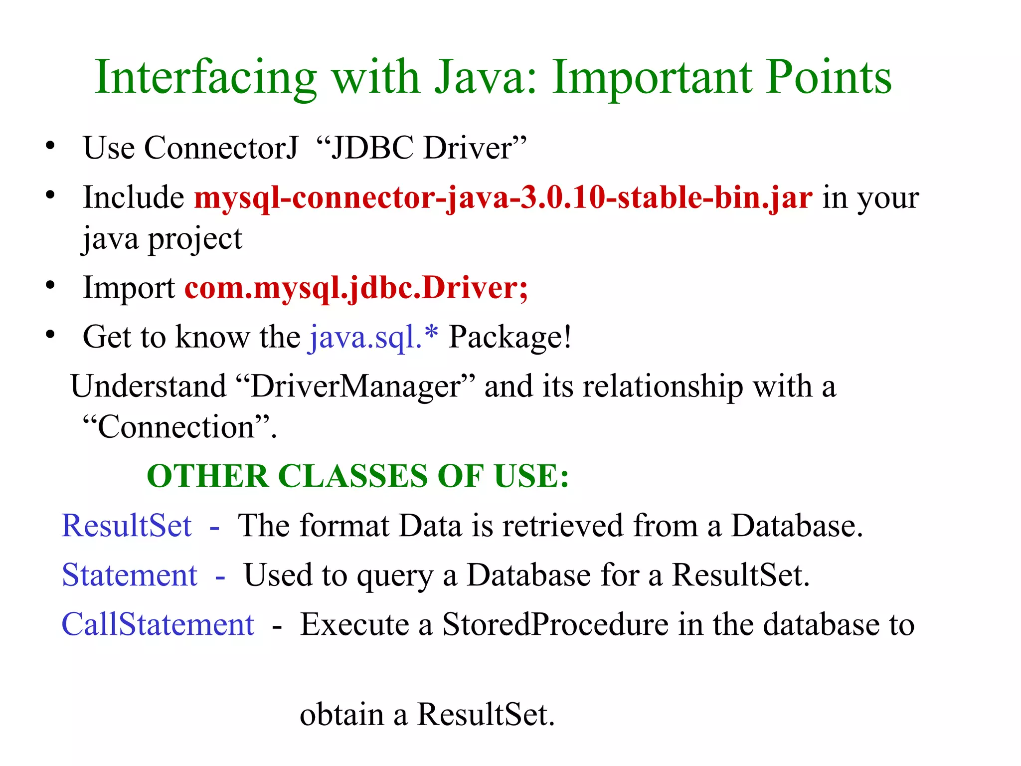 Interfacing with Java: Important Points Use ConnectorJ  “JDBC Driver” Include  mysql-connector-java-3.0.10-stable-bin.jar  in your java project Import  com.mysql.jdbc.Driver; Get to know the  java.sql.*  Package! Understand “DriverManager” and its relationship with a “Connection”. OTHER CLASSES OF USE: ResultSet  -  The format Data is retrieved from a Database. Statement  -  Used to query a Database for a ResultSet. CallStatement   -  Execute a StoredProcedure in the database to  obtain a ResultSet. 
