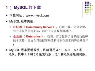 1 ） MySQL 的下载 下载网址： www.mysql.com MySQL 版本类别： 社区版（ Community Server ）： 自由下载、完全免费，官方不提供任何支持，适合于大多数普通用户； 企业版（ Enterprise ） ：收费，官方提供了更多的功能和技术支持，更适合对数据库功能和可靠性要求高的企业客户； MySQL 版本更新很快，目前可用 4.1 、 5.0 、 5.1 和 6.0 。其中 4.1 和 5.0 是发行版， 5.1 和 6.0 还是测试版。 