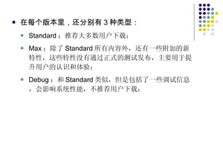 在每个版本里，还分别有 3 种类型： Standard ：推荐大多数用户下载； Max ：除了 Standard 所有内容外，还有一些附加的新特性，这些特性没有通过正式的测试发布，主要用于提升用户的认识和体验； Debug ：和 Standard 类似，但是包括了一些调试信息，会影响系统性能，不推荐用户下载； 