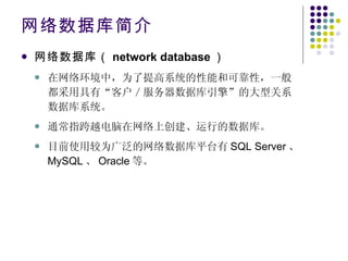 网络数据库简介 网络数据库（ network database ）   在网络环境中，为了提高系统的性能和可靠性，一般都采用具有“客户／服务器数据库引擎”的大型关系数据库系统。 通常指跨越电脑在网络上创建、运行的数据库。 目前使用较为广泛的网络数据库平台有 SQL Server 、 MySQL 、 Oracle 等。 