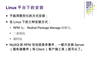 Linux 平台下的安装 不能用图形化的方式安装； 在 Linux 下的三种安装方式： RPM 包： Redhat Package Manage 的缩写； 二进制包 源码包 MySQl 的 RPM 包包括很多套件，一般只安装 Server （服务端套件）和 Client （客户端工具）就可以了。 