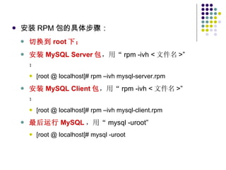 安装 RPM 包的具体步骤： 切换到 root 下； 安装 MySQL Server 包 ，用“ rpm -ivh < 文件名 >”  ； [root @ localhost]# rpm –ivh mysql-server.rpm  安装 MySQL Client 包 ，用“ rpm -ivh < 文件名 >”  ； [root @ localhost]# rpm –ivh mysql-client.rpm 最后运行 MySQL ，用“ mysql -uroot”  [root @ localhost]# mysql -uroot 