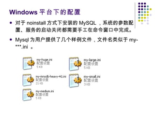 Windows 平台下的配置 对于 noinstall 方式下安装的 MySQL ，系统的参数配置、服务的启动关闭都需要手工在命令窗口中完成。 Mysql 为用户提供了几个样例文件，文件名类似于 my-***.ini  。 