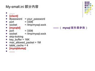 My-small.ini 部分内容 …… [client] #password = your_password port = 3306 socket = /tmp/mysql.sock [mysqld] —— （ mysql 服务器参数） port = 3306 socket = /tmp/mysql.sock skip-locking key_buffer = 16K max_allowed_packet = 1M table_cache = 4 [mysqldump] …… 