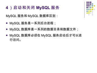 4 ）启动和关闭 MySQL 服务 MySQL 服务和 MySQL 数据库区别： MySQL 服务是一系列后台进程； MySQL 数据库是一系列的数据目录和数据文件； MySQL 数据库必须在 MySQL 服务启动后才可以进行访问。 