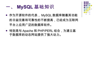 一、 MySQL 基础知识 作为开源软件的代表， MySQL 数据库随着其功能的日益完善和可靠性的不断提高，已经成为互联网平台上应用广泛的数据库软件。 特别是与 Apache 和 PHP/PERL 结合，为建立基于数据库的动态网站提供了强大动力。 