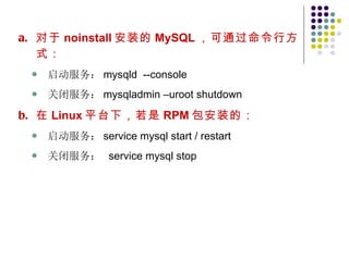 对于 noinstall 安装的 MySQL ，可通过命令行方式： 启动服务： mysqld  --console 关闭服务： mysqladmin –uroot shutdown 在 Linux 平台下，若是 RPM 包安装的： 启动服务： service mysql start / restart  关闭服务：  service mysql stop 