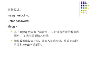 运行模式： mysql  -uroot –p Enter password ： Mysql> 其中 mysql 代表客户端命令， -u 后面跟连接的数据库用户， -p 表示需要输入密码； 如果数据库设置正常，并输入正确密码，将看到欢迎界面和 mysql> 提示符。 