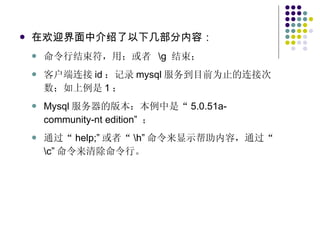 在欢迎界面中介绍了以下几部分内容： 命令行结束符，用；或者  \g  结束； 客户端连接 id ：记录 mysql 服务到目前为止的连接次数；如上例是 1 ； Mysql 服务器的版本：本例中是“ 5.0.51a-community-nt edition”  ； 通过“ help;” 或者“ \h” 命令来显示帮助内容，通过“ \c” 命令来清除命令行。 