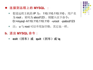 连接到远程上的 MYSQL   ： 假设远程主机的 IP 为： 110.110.110.110 ，用户名为 root ，密码为 abcd123 。则键入以下命令： D:>mysql -h110.110.110.110  -uroot  -pabcd123 注： u 与 root 可以不用加空格，其它也一样。 退出 MYSQL 命令： exit （回车）或  quit （回车）或 \q 