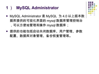 1 ）  MySQL Administrator MySQL Administrator 是 MySQL  为 4.0 以上版本数据库提供的可视化界面的 mysql 数据库管理控制台，可以方便地管理和操作 mysql 数据库； 提供的功能包括启动关闭数据库、用户管理、参数配置、数据库对象管理、备份恢复管理等。 