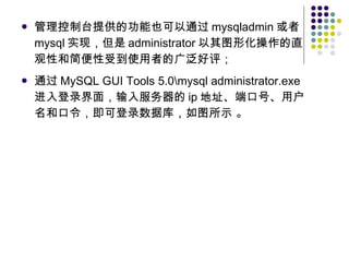 管理控制台提供的功能也可以通过 mysqladmin 或者 mysql 实现，但是 administrator 以其图形化操作的直观性和简便性受到使用者的广泛好评； 通过 MySQL GUI Tools 5.0\mysql administrator.exe 进入登录界面，输入服务器的 ip 地址、端口号、用户名和口令，即可登录数据库，如图所示 。 