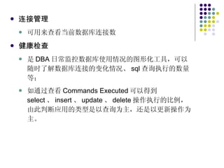 连接管理 可用来查看当前数据库连接数 健康检查 是 DBA 日常监控数据库使用情况的图形化工具，可以随时了解数据库连接的变化情况、 sql 查询执行的数量等； 如通过查看 Commands Executed 可以得到 select 、 insert 、 update 、 delete 操作执行的比例，由此判断应用的类型是以查询为主，还是以更新操作为主。 