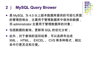 2 ）  MySQL Query Brower 是 MySQL  为 4.0 以上版本数据库提供的可视化界面的管理控制台，主要用于管理数据库中保存的数据，而 administrator 主要用于管理数据库的对象； 包括数据的查询、更新和 SQL 的优化分析； 此外，对于查询的返回结果，可以选择导出成 XML 、 HTML 、 EXCEL 、 CVS 等多种格式，相比命令行更灵活和方便。 