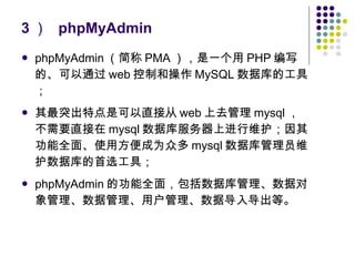 3 ）  phpMyAdmin phpMyAdmin （简称 PMA ），是一个用 PHP 编写的、可以通过 web 控制和操作 MySQL 数据库的工具； 其最突出特点是可以直接从 web 上去管理 mysql ，不需要直接在 mysql 数据库服务器上进行维护；因其功能全面、使用方便成为众多 mysql 数据库管理员维护数据库的首选工具； phpMyAdmin 的功能全面，包括数据库管理、数据对象管理、数据管理、用户管理、数据导入导出等。 