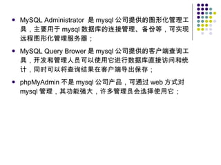MySQL Administrator  是 mysql 公司提供的图形化管理工具，主要用于 mysql 数据库的连接管理、备份等，可实现远程图形化管理服务器； MySQL Query Brower 是 mysql 公司提供的客户端查询工具，开发和管理人员可以使用它进行数据库直接访问和统计，同时可以将查询结果在客户端导出保存； phpMyAdmin 不是 mysql 公司产品，可通过 web 方式对 mysql 管理，其功能强大，许多管理员会选择使用它； 