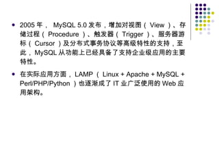 2005 年，  MySQL 5.0 发布，增加对视图（ View ）、存储过程（ Procedure ）、触发器（ Trigger ）、服务器游标（ Cursor ）及分布式事务协议等高级特性的支持，至此， MySQL 从功能上已经具备了支持企业级应用的主要特性。 在实际应用方面， LAMP （ Linux + Apache + MySQL + Perl/PHP/Python ）也逐渐成了 IT 业广泛使用的 Web 应用架构。 